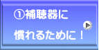 ①補聴器に  慣れるために！