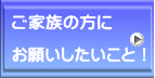 ご家族の方に  お願いしたいこと！