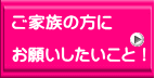 ご家族の方に  お願いしたいこと！