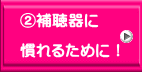 ②補聴器に  慣れるために！